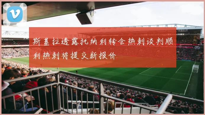 斯基拉透露托纳利转会热刺谈判顺利热刺将提交新报价