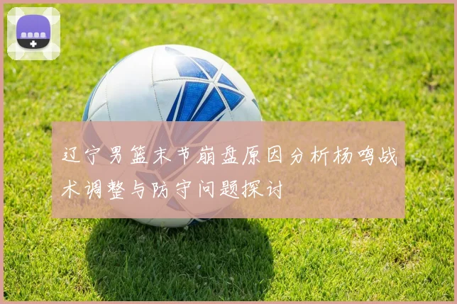 辽宁男篮末节崩盘原因分析杨鸣战术调整与防守问题探讨